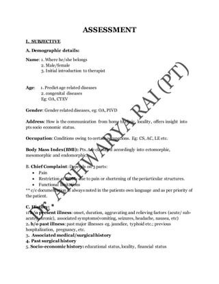 ASSESSMENT
I. SUBJECTIVE
A. Demographic details:
Name: 1. Where he/she belongs
2. Male/female
3. Initial introduction to therapist
Age: 1. Predict age related diseases
2. congenital diseases
Eg: OA, CTEV
Gender: Gender related diseases, eg: OA, PIVD
Address: How is the communication from home to clinic, locality, offers insight into
pts socio economic status.
Occupation: Conditions owing to certain occupations. Eg: CS, AC, LE etc.
Body Mass Index(BMI): Pts. Are classified accordingly into ectomorphic,
mesomorphic and endomorphic.
B. Chief Complaint: Depends on 3 parts:
 Pain
 Restriction of ROM- due to pain or shortening of the periarticular structures.
 Functional limitations
** c/c documentation is always noted in the patients own language and as per priority of
the patient.
C. History:
1. h/o present illness: onset, duration, aggravating and relieving factors (acute/ sub-
acute/ chronic), associated symptoms(vomiting, seizures, headache, nausea, etc)
2. h/o past illness: past major illnesses eg. jaundice, typhoid etc.; previous
hospitalization, pregnancy, etc.
3. Associated medical/surgical history
4. Past surgical history
5. Socio-economic history: educational status, locality, financial status
 