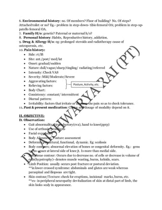 6. Environmental history: no. Of members? Floor of building? No. Of steps?
Attached toilet or no? Eg.- problem in step-down- tibio femoral OA; problem in step-up-
patello femoral OA.
7. Family H/o: genetic? Paternal or maternal h/o?
8. Personal history: Habits, Reproductive history, addiction.
9. Drug & Allergy H/o: eg: prolonged steroids and radiotherapy cause of
osteoporosis, etc.
10. Pain history:
 Side: rt/lft
 Site: ant./post/ med/lat
 Onset: gradual/sudden
 Nature: dull/vague/sharp/tingling/ radiating/referred
 Intensity: Check VAS
 Severity: Mild/Moderate/Severe
 Aggravating factors:
 Relieving factors:
 Body Chart:
 Consistency: constant/ intermittent
 Diurnal pattern:
 Irritability: factors that irritate or displace the pain so as to check tolerance.
11. Past & present medication: Choice and dosage of modality depend on it.
II. OBJECTIVE:
D. Observation:
 Gait abnormality: cicumductory(cva), hand to knee(pprp)
 Use of orthosis/prosthesis
 Facial expression
 Body Alignment: Posture assessment
 Deformity: structural, functional, dynamic. Eg: scoliosis
 Body contours; abnormal elevation of bones or congenital deformity. Eg.: genu
varus- space at lateral side of knee jt. Is more than medial side.
 Soft tissue contour: Occurs due to decrease no. of cells or decrease in volume of
cells(hypotrophy)- denotes muscle wasting, burns, keloids, scars.
 Limb Position: usually occurs post fracture or postural deviation.
**in lower crossed syndrome: abdominals and glutes are weak whereas
paraspinal and iliopsoas are tight.
 Skin contour/Texture: check for eruptions, incisional marks, burns, etc.
**ex- in peripheral neuropathy devitalization of skin at distal part of limb, the
skin looks scaly in appearance.
Posture,Activity,etc.
 