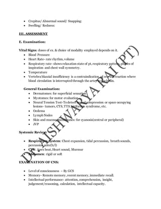  Crepitus/ Abnormal sound/ Snapping:
 Swelling/ Redness:
III. ASSESSMENT
E. Examination:
Vital Signs: doses of ex. & choice of modality employed depends on it.
 Blood Pressure
 Heart Rate- rate rhythm, volume
 Respiratory rate- shows relaxation state of pt, respiratory pattern, phases of
inspiration and chest wall symmetry.
 Temperature
 Vertebra blazzial insufficiency is a contraindication of cervical traction where
blood circulation is interrupted through the artey tothe brain.
General Examination:
 Dermatomes: for superficial sensation
 Myotomes: for motor evaluation
 Neural Tension Test-Todetect neural compression or space occupying
lesions- tumors, CTS, TTS, piriformis syndrome, etc.
 Oedema
 Lymph Nodes
 Skin and mucous membranes: for cyanosis(central or peripheral)
 JVP
Systemic Review:
 Respiratory System: Chest expansion, tidal percussion, breath sounds,
percussion note(b/l)
 CVS: Apex beat, Heart sound, Murmur
 Abdomen: rigid or soft
EXAMINATION OF CNS:
 Level of consciousness – By GCS
 Memory- Remote memory, recent memory, immediate recall.
 Intellectual performance- attention, comprehension, insight,
judgement/reasoning, calculation, intellectual capacity.
 