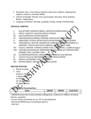 Emotional state- tense, bizarre, hesitant, depressed, euphoric, inappropriate,
negative, outburst, emotional lability.
 Content of thought: Worries, fears, preoccupied, obsession, fixed, delusion,
illusion, hallucination.
 Language of function: listening, speaking, writing, sample of handwriting.
CRANIAL NERVES:
I- OLFACTORY: SENSE OF SMELL, DISTINGUISHING SMELL
II- OPTIC: ACQUITY, COLOUR, FEILD, FUNDUS
III- OCCULOMOTOR: PTOSIS/SQUINT
IV- TROCHLEARPALPEBRAL FISSURE, CONJUGATE MOVEMENTS
V- ABDUCENS: PUPILS, EXTRA OCCULAR MOVEMENTS, NYSTAGMUS
VI- TRIGEMINAL: MOTOR- MASSETOR, TEMPORALIS, PTERYGOID(M+L);
SENSORY- TOUCH AND PAIN, CORNEAL REFLEX, JAW JERK
VII- FACIAL: MOTOR- UPPER & LOWER FACE, TASTE(ANT. 2/3RDS of tongue)
VIII- VESTIBULOCOCHLEAR: WHISPERED VOICE FROM 2FT, RINNES TEST,
WEBERS TEST, CALORIC TEST
IX- GLOSSOPHARYNGEAL: SENSATION IN THROAT, GAG REFLEX
X- VAGUS: PALATAL MOVEMENTS, VOICE, SWALLOWING
XI- SPINAL ACCESSORY: SCM, TRAPEZIUS
XII- HYPOGLOSSAL: DEVIATION, FIBRILLATION
MOTOR SYSTEM:
 Muscle wasting:
 Tone:
Grades 0: Flaccid
I: Hypotonicity
II: Normal
III: Hypertonicity
IV: Rigid/Spastic
Joint Specific Examination:
Joint AROM* PROM End-feel+
*AROM decreases due to intra articular pathogenesis, weakness or stiffness of muscle,
fracture- spasticity.
*In case of bony restrictions in a jt., PT is contraindicated.
*decreased AROM causes deviated gait pattern.
+End feel:
 