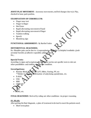 JOINT PLAY MOVEMENT: Accessory movements, end feel changes due to jt. Play,
checked in loose pack position.
EXAMINATION OF CEREBELLUM:
 Finger nose test
 Finger to finger
 Heel knee
 Rapid alternating movement of hand
 Rapid alternating movement of finger
 Tandem walking
 Speech
 Rhomberg sign
FUNCTIONAL ASSESSMENT: By Barthel Index
DIFFERENTIAL DIAGNOSIS:
Ex- Shoulder pain can be due to: 1) supraspinatus tendinitis 2) bicipital tendinitis 3)sub
acromial bursitis 4) adhesive capsulitis 5)labral tears
Etc.,
Special Tests:
According to signs and symptoms, the therapist carries out specific tests to rule out
other possibilities and confirm a particular condition.
Investigations:
 Routine Blood Tests- CBC, LFT, HBAc, Fasting, PP, etc
**HLB27 is used for confirmation of ankylosing spondylosis, etc.
 X-RAY
 USG
 MRI
 CT SCAN
 EEG
 ECG
 EMG, etc.
FINAL DIAGNOSIS: Derived by ruling out other conditions via proper reasoning.
IV. PLAN:
After getting the final diagnosis, a plan of treatment is devised to meet the patients need.
 Short term plans
 