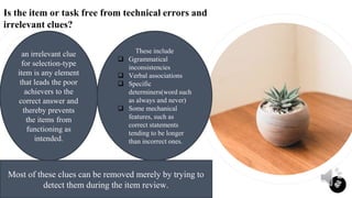 Is the item or task free from technical errors and
irrelevant clues?
10
an irrelevant clue
for selection-type
item is any element
that leads the poor
achievers to the
correct answer and
thereby prevents
the items from
functioning as
intended.
These include
 Ggrammatical
inconsistencies
 Verbal associations
 Specific
determiners(word such
as always and never)
 Some mechanical
features, such as
correct statements
tending to be longer
than incorrect ones.
Most of these clues can be removed merely by trying to
detect them during the item review.
 