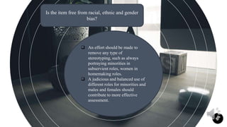 11
Is the item free from racial, ethnic and gender
bias?
 An effort should be made to
remove any type of
stereotyping, such as always
portraying minorities in
subservient roles, women in
homemaking roles.
 A judicious and balanced use of
different roles for minorities and
males and females should
contribute to more effective
assessment.
 