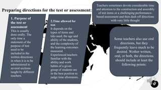 Preparing directions for the test or assessment:
our
office
14
Teachers sometimes devote considerable time
and attention to the construction and assembly
of test items or a challenging performance-
based assessment and then dash off directions
with very little thought
1. Purpose of
the test or
assessment
This is usually
done orally. The
only time a
statement of the
purpose of test
need to be
included in the
written directions
in when it is to be
administered to
several sections
taught by different
teachers.
2.Time allowed for
test
It depends on the
types of items and
tsks used, the age and
ability of the students,
and the complexity of
the learning outcomes
measured.
Experienced teachers
familiar with the
ability and work
habits of a given
group of students are
in the best position to
judge time allotments.
Some teachers also use oral
directions, but they
frequently leave much to be
desired. Wether written,
oral, or both, the directions
should include at least the
following points:
 