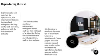 Reproducing the test
In preparing the test
materials for
reproduction, it is
important tat the items
be spaced and
arranged so that they
can be read, answered,
and scored with the
least amount of
difficulty
It is desirable to
proofread the entire
test or assessment
before it is
administered. Charts,
graphs, and other
pictorial material
must be checked to
ensure that the
reproduction has been
accurate, and the
details are clear
18
Test item should be
numbered
consecutively
throughout the test.
each test item will need
to be identified during
discussion of the test
and other purposes,
such as item analysis.
 