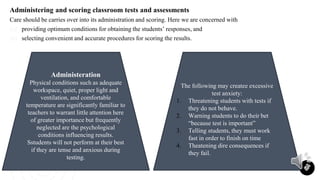 Administering and scoring classroom tests and assessments
Care should be carries over into its administration and scoring. Here we are concerned with
(a) providing optimum conditions for obtaining the students’ responses, and
(b) selecting convenient and accurate procedures for scoring the results.
19
Administeration
Physical conditions such as adequate
workspace, quiet, proper light and
ventilation, and comfortable
temperature are significantly familiar to
teachers to warrant little attention here
of greater importance but frequently
neglected are the psychological
conditions influencing results.
Sstudents will not perform at their best
if they are tense and anxious during
testing.
The following may createe excessive
test anxiety:
1. Threatening students with tests if
they do not behave.
2. Warning students to do their bet
“because test is important”
3. Telling students, they must work
fast in order to finish on time
4. Theatening dire consequences if
they fail.
 