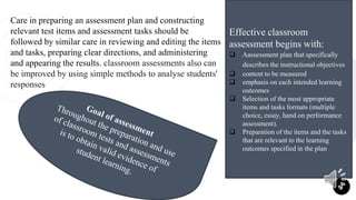Care in preparing an assessment plan and constructing
relevant test items and assessment tasks should be
followed by similar care in reviewing and editing the items
and tasks, preparing clear directions, and administering
and appearing the results. classroom assessments also can
be improved by using simple methods to analyse students'
responses
2
Effective classroom
assessment begins with:
 Aassessment plan that specifically
describes the instructional objectives
 content to be measured
 emphasis on each intended learning
outcomes
 Selection of the most appropriate
items and tasks formats (multiple
choice, essay, hand on performance
assessment).
 Preparation of the items and the tasks
that are relevant to the learning
outcomes specified in the plan
 