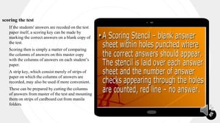 21
scoring the test
 If the students' answers are recoded on the test
paper itself, a scoring key can be made by
marking the correct answers on a blank copy of
the test.
 Scoring then is simply a matter of comparing
the columns of answers on this master copy
with the columns of answers on each student’s
paper.
 A strip key, which consist merely of strips of
paper on which the columns of answers are
recorded, may also be used if more convenient.
 These can be prepared by cutting the columns
of answers from master of the test and mounting
them on strips of cardboard cut from manila
folders.
 