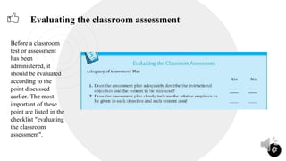 23
Evaluating the classroom assessment
Before a classroom
test or assessment
has been
administered, it
should be evaluated
according to the
point discussed
earlier. The most
important of these
point are listed in the
checklist "evaluating
the classroom
assessment".
 