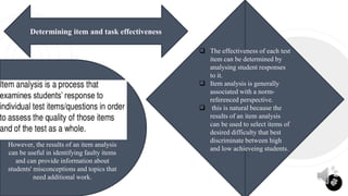 26
Determining item and task effectiveness
 The effectiveness of each test
item can be determined by
analysing student responses
to it.
 Item analysis is generally
associated with a norm-
referenced perspective.
 this is natural because the
results of an item analysis
can be used to select items of
desired difficulty that best
discriminate between high
and low achieveing students.
However, the results of an item analysis
can be useful in identifying faulty items
and can provide information about
students' misconceptions and topics that
need additional work.
 