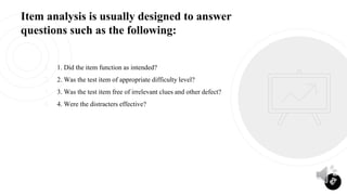 Item analysis is usually designed to answer
questions such as the following:
1. 1. Did the item function as intended?
2. 2. Was the test item of appropriate difficulty level?
3. 3. Was the test item free of irrelevant clues and other defect?
4. 4. Were the distracters effective?
27
 