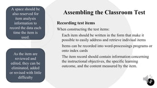 Assembling the Classroom Test
Recording test items
When constructing the test items:
 Each item should be written in the form that make it
possible to easily address and retrieve indiviual items
 Items can be recorded into word-processings programs or
onto index cards
 The item record should contain information concerning
the instructional objectives, the specific learning
outcome, and the content measured by the item.
3
A space should be
also reserved for
item analysis
information to
record the data each
time the item is
used.
As the item are
reviewed and
edited, they can be
eliminated, added
or revised with little
difficulty
 