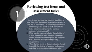 Reviewing test items and
assessment tasks
1
In reviewing test items and tasks, we should try to
view them from the students’ s perspective as well as
from that of the teacher. The following questions will
help to analyse the quality of each item or tasks.
 Is the format appropriate for the learning
outcomes being measured?
 If the learning outcome calls for the definition of
a term, for example, then a supply- type (short-
answer item) would be appropriate and selection-
type ( multiple-choice) would be clearly
inappropriate.
 Thus, the first step is to check weather the format
is suitable for the type of students' performance
described in the testing and assessment plan
 