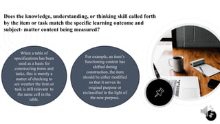 Does the knowledge, understanding, or thinking skill called forth
by the item or task match the specific learning outcome and
subject- matter content being measured?
6
When a table of
specifications has been
used as a basis for
constructing items and
tasks, this is merely a
matter of checking to
see weather the item or
task is still relevant to
the same cell in the
table.
For example, an item’s
functioning content has
shifted during
construction, the item
should be either modified
so that it serves its
original purpose or
reclassified in the light of
the new purpose.
 