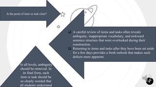 7
Is the point of item or task clear?
 A careful review of items and tasks often reveals
ambiguity, inappropriate vocabulary, and awkward
sentence structure that were overlooked during their
construction.
 Returning to items and tasks after they have been set aside
for a few days provides a fresh outlook that makes such
defects more apparent.
At all levels, ambiguity
should be removed. In
its final form, each
item or task should be
so clearly worded that
all students understand
 