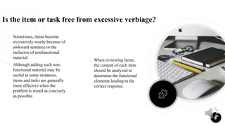  Sometimes, items become
excessively wordy because of
awkward sentence or the
inclusion of nonfunctional
material.
 Although adding such non-
functional material may be
useful in some instances,
items and tasks are generally
more effective when the
problem is stated as concisely
as possible.
Is the item or task free from excessive verbiage?
 When reviewing items,
the content of each item
should be analyzed to
determine the functional
elements leading to the
correct response.
8
 