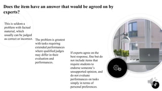 Does the item have an answer that would be agreed on by
experts?
This is seldom a
problem with factual
material, which
usually can be judged
as correct or incorrect. The problem is greatest
with tasks requiring
extended performances
where qualified judges
may differ in their
evaluation and
performances.
If experts agree on the
best response, fine but do
not include items that
require students to
endorse someone’s
unsupported opinion, and
do not evaluate
performances on tasks
simply in terms of
personal preferences.
9
 