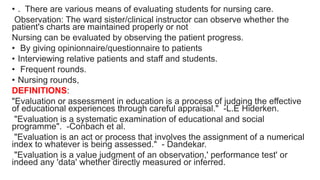 • . There are various means of evaluating students for nursing care.
Observation: The ward sister/clinical instructor can observe whether the
patient's charts are maintained properly or not
Nursing can be evaluated by observing the patient progress.
• By giving opinionnaire/questionnaire to patients
• Interviewing relative patients and staff and students.
• Frequent rounds.
• Nursing rounds,
DEFINITIONS:
"Evaluation or assessment in education is a process of judging the effective
of educational experiences through careful appraisal." -L.E Hiderken.
"Evaluation is a systematic examination of educational and social
programme". -Conbach et al.
"Evaluation is an act or process that involves the assignment of a numerical
index to whatever is being assessed." - Dandekar.
"Evaluation is a value judgment of an observation,' performance test' or
indeed any 'data' whether directly measured or inferred.
 