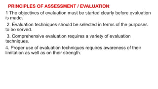 PRINCIPLES OF ASSESSMENT / EVALUATION:
1 The objectives of evaluation must be started clearly before evaluation
is made.
2. Evaluation techniques should be selected in terms of the purposes
to be served.
3. Comprehensive evaluation requires a variety of evaluation
techniques.
4. Proper use of evaluation techniques requires awareness of their
limitation as well as on their strength.
 