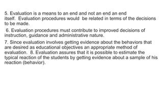 5. Evaluation is a means to an end and not an end an end
itself. Evaluation procedures would be related in terms of the decisions
to be made.
6. Evaluation procedures must contribute to improved decisions of
instruction, guidance and administrative nature.
7. Since evaluation involves getting evidence about the behaviors that
are desired as educational objectives an appropriate method of
evaluation. 8. Evaluation assures that it is possible to estimate the
typical reaction of the students by getting evidence about a sample of his
reaction (behavior).
 