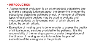 • INTRODUCTION
• Assessment or evaluation is an act or process that allows one
to make a valuable judgment about the determine whether the
educational objectives achieved or not. A member of different
types of eyaluative devices may be used to evaluate and
measure students achievement, each of which should be
judged by certain criteria.
• Evaluation of nursing care is done in order to assess the quality
of clinical nursing services provided to the patients. It is the
responsibility of the nursing supervisor under the guidance of
the director of nursing service to formulate the plan of
evaluation of the care given to the patients
 