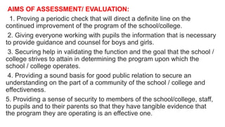 AIMS OF ASSESSMENT/ EVALUATION:
1. Proving a periodic check that will direct a definite line on the
continued improvement of the program of the school/college.
2. Giving everyone working with pupils the information that is necessary
to provide guidance and counsel for boys and girls.
3. Securing help in validating the function and the goal that the school /
college strives to attain in determining the program upon which the
school / college operates.
4. Providing a sound basis for good public relation to secure an
understanding on the part of a community of the school / college and
effectiveness.
5. Providing a sense of security to members of the school/college, staff,
to pupils and to their parents so that they have tangible evidence that
the program they are operating is an effective one.
 