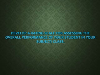 DEVELOP A RATING SCALE FOR ASSESSING THE
OVERALL PERFORMANCE OF YOUR STUDENT IN YOUR
SUBJECT/ CLASS.
 