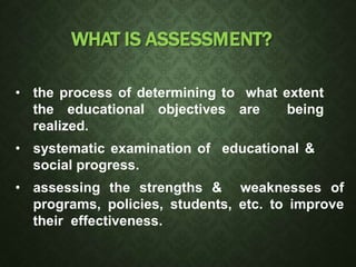 WHAT IS ASSESSMENT?
• the process of determining to what extent
the educational objectives are being
realized.
• systematic examination of educational &
social progress.
• assessing the strengths & weaknesses of
programs, policies, students, etc. to improve
their effectiveness.
 