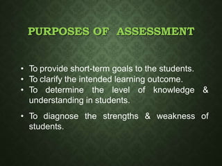 PURPOSES OF ASSESSMENT
• To provide short-term goals to the students.
• To clarify the intended learning outcome.
• To determine the level of knowledge &
understanding in students.
• To diagnose the strengths & weakness of
students.
 