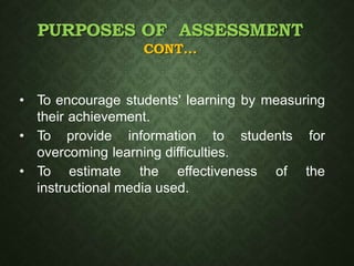 PURPOSES OF ASSESSMENT
CONT…
• To encourage students' learning by measuring
their achievement.
• To provide information to students for
overcoming learning difficulties.
• To estimate the effectiveness of the
instructional media used.
 