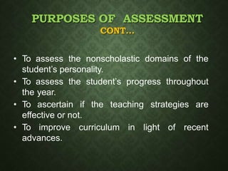 PURPOSES OF ASSESSMENT
CONT…
• To assess the nonscholastic domains of the
student’s personality.
• To assess the student’s progress throughout
the year.
• To ascertain if the teaching strategies are
effective or not.
• To improve curriculum in light of recent
advances.
 