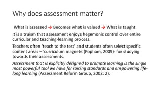 Why does assessment matter?
What is assessed → Becomes what is valued → What is taught
It is a truism that assessment enjoys hegemonic control over entire
curricular and teaching-learning process.
Teachers often ‘teach to the test’ and students often select specific
content areas – ‘curriculum magnets’(Popham, 2009)- for studying
towards their assessments.
Assessment that is explicitly designed to promote learning is the single
most powerful tool we have for raising standards and empowering life-
long learning (Assessment Reform Group, 2002: 2).
 