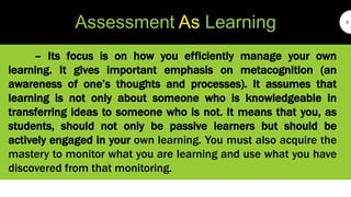 Assessment As Learning 5
– Its focus is on how you efficiently manage your own
learning. It gives important emphasis on metacognition (an
awareness of one’s thoughts and processes). It assumes that
learning is not only about someone who is knowledgeable in
transferring ideas to someone who is not. It means that you, as
students, should not only be passive learners but should be
actively engaged in your own learning. You must also acquire the
mastery to monitor what you are learning and use what you have
discovered from that monitoring.
 