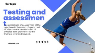 Testing and
assessmen
t
Our topic
The critical role of assessment at the
right time in the realm of sports and
its effect on the development of
athletes from grassroots to the
Olympic level and beyond.
December 2023
 