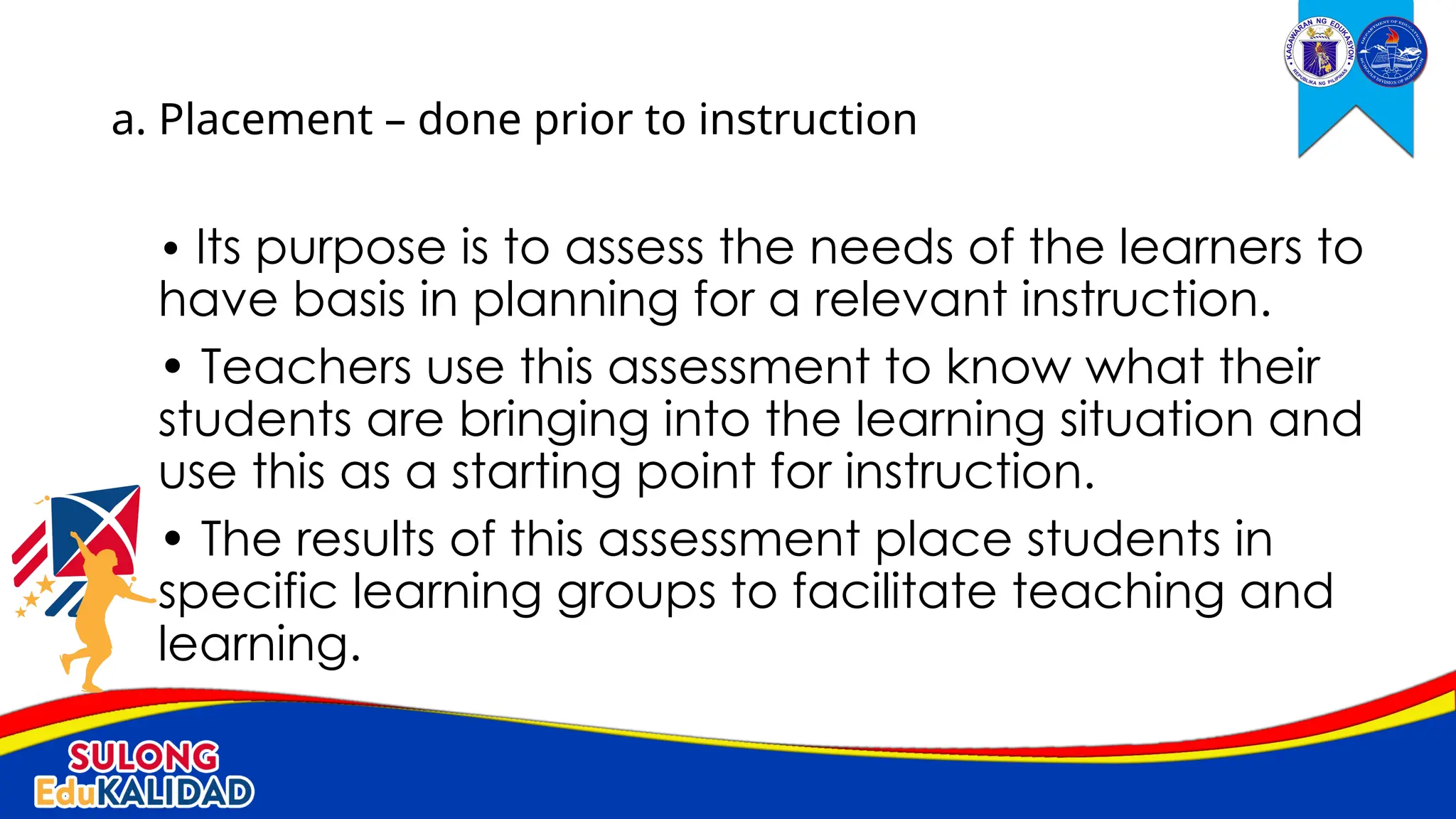 • Its purpose is to assess the needs of the learners to
have basis in planning for a relevant instruction.
• Teachers use this assessment to know what their
students are bringing into the learning situation and
use this as a starting point for instruction.
• The results of this assessment place students in
specific learning groups to facilitate teaching and
learning.
a. Placement – done prior to instruction
 