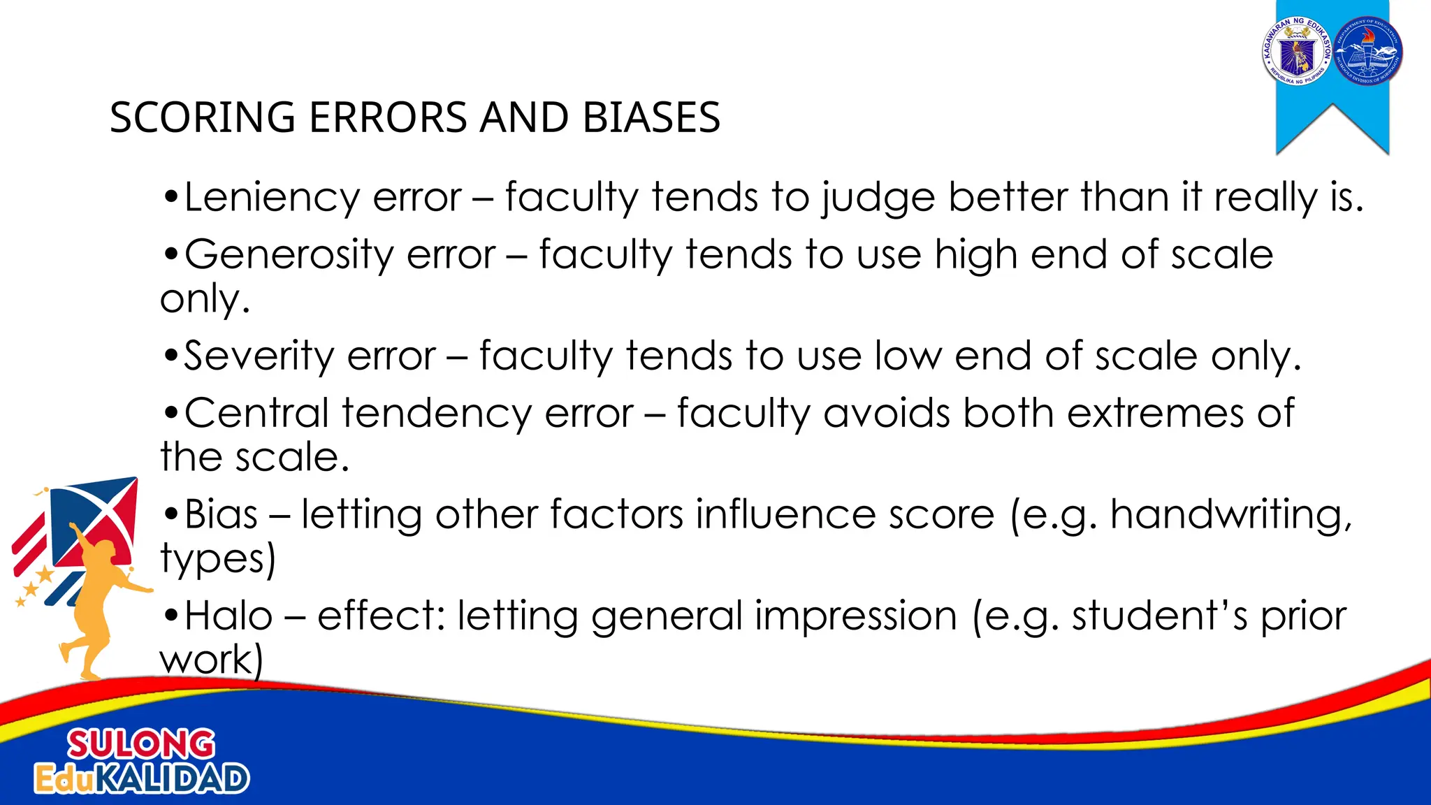 •Leniency error – faculty tends to judge better than it really is.
•Generosity error – faculty tends to use high end of scale
only.
•Severity error – faculty tends to use low end of scale only.
•Central tendency error – faculty avoids both extremes of
the scale.
•Bias – letting other factors influence score (e.g. handwriting,
types)
•Halo – effect: letting general impression (e.g. student’s prior
work)
SCORING ERRORS AND BIASES
 
