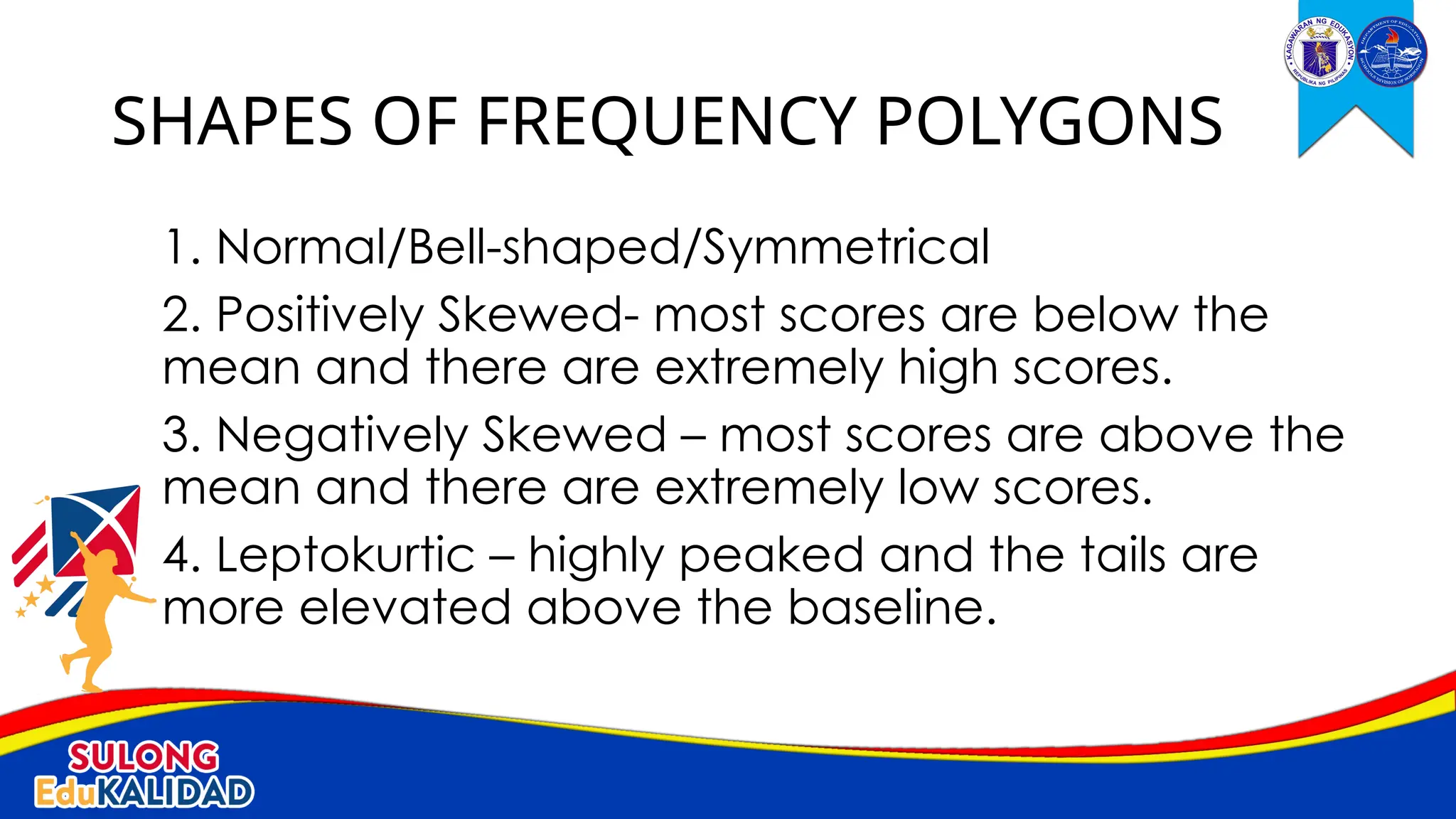 1. Normal/Bell-shaped/Symmetrical
2. Positively Skewed- most scores are below the
mean and there are extremely high scores.
3. Negatively Skewed – most scores are above the
mean and there are extremely low scores.
4. Leptokurtic – highly peaked and the tails are
more elevated above the baseline.
SHAPES OF FREQUENCY POLYGONS
 