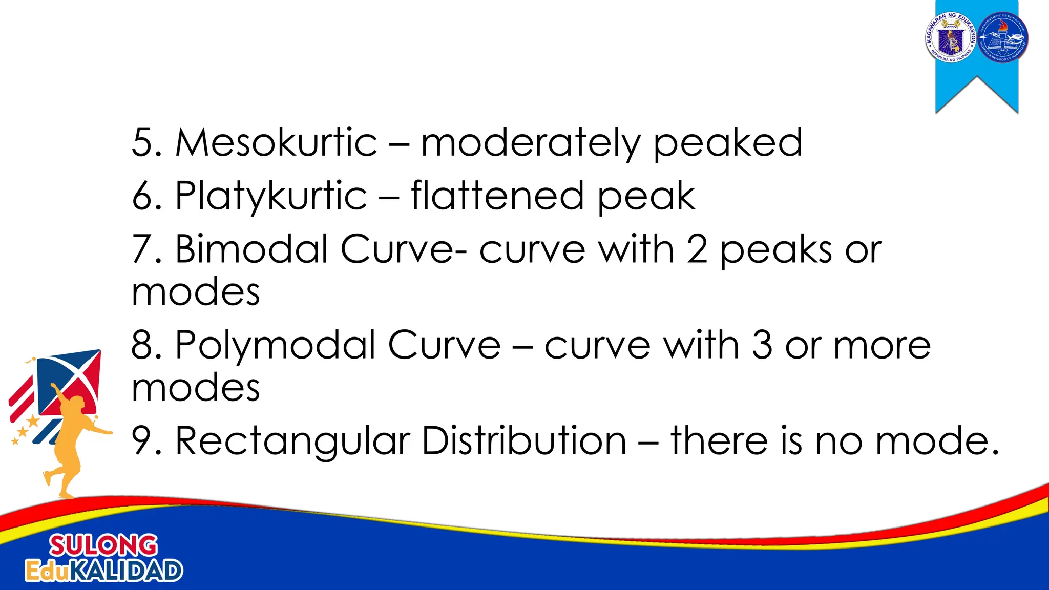5. Mesokurtic – moderately peaked
6. Platykurtic – flattened peak
7. Bimodal Curve- curve with 2 peaks or
modes
8. Polymodal Curve – curve with 3 or more
modes
9. Rectangular Distribution – there is no mode.
 
