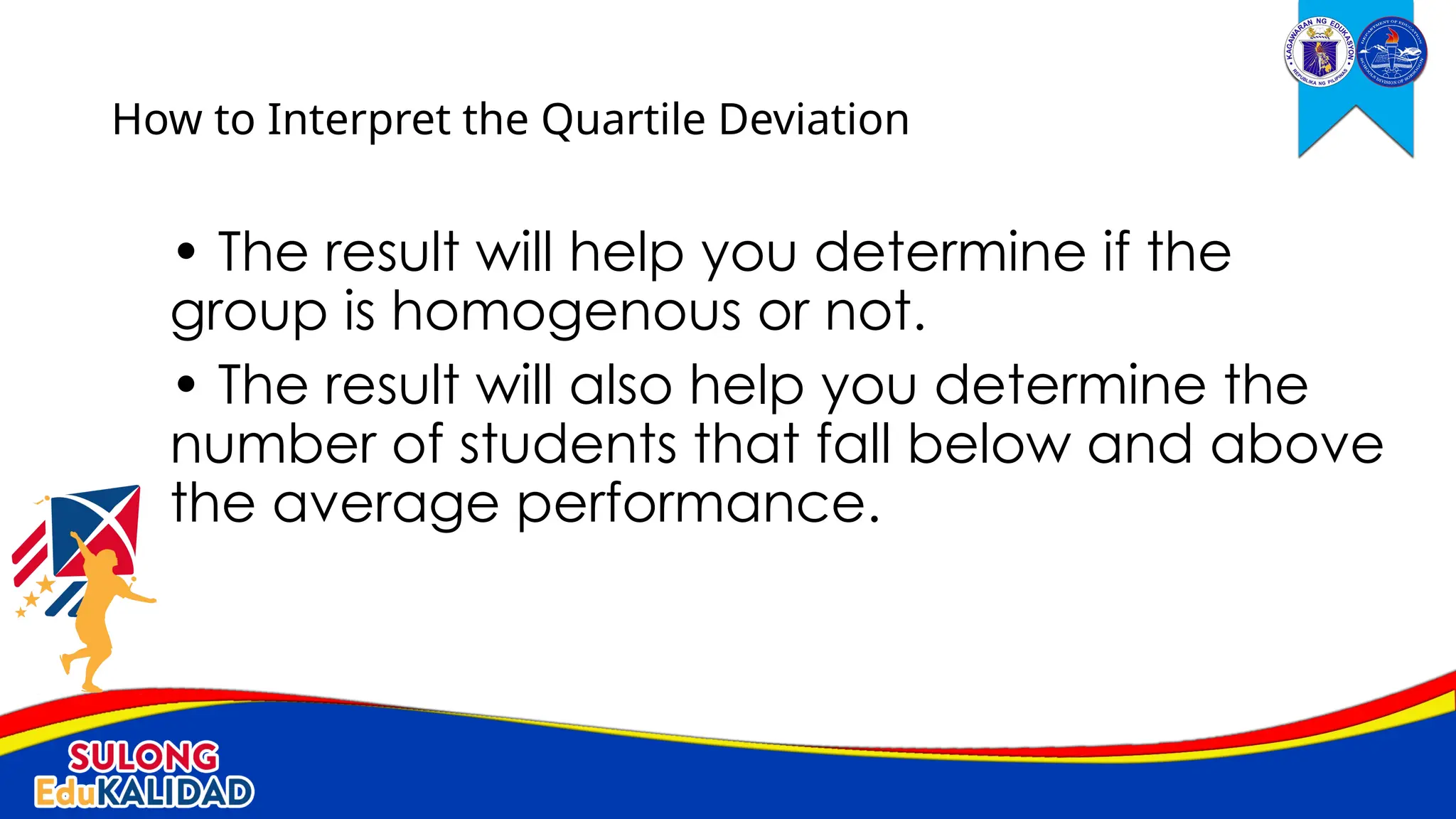 • The result will help you determine if the
group is homogenous or not.
• The result will also help you determine the
number of students that fall below and above
the average performance.
How to Interpret the Quartile Deviation
 