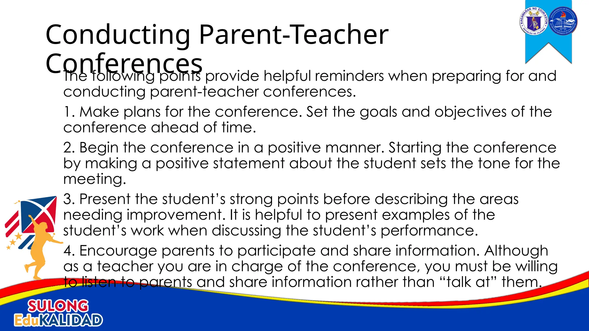 The following points provide helpful reminders when preparing for and
conducting parent-teacher conferences.
1. Make plans for the conference. Set the goals and objectives of the
conference ahead of time.
2. Begin the conference in a positive manner. Starting the conference
by making a positive statement about the student sets the tone for the
meeting.
3. Present the student’s strong points before describing the areas
needing improvement. It is helpful to present examples of the
student’s work when discussing the student’s performance.
4. Encourage parents to participate and share information. Although
as a teacher you are in charge of the conference, you must be willing
to listen to parents and share information rather than “talk at” them.
Conducting Parent-Teacher
Conferences
 