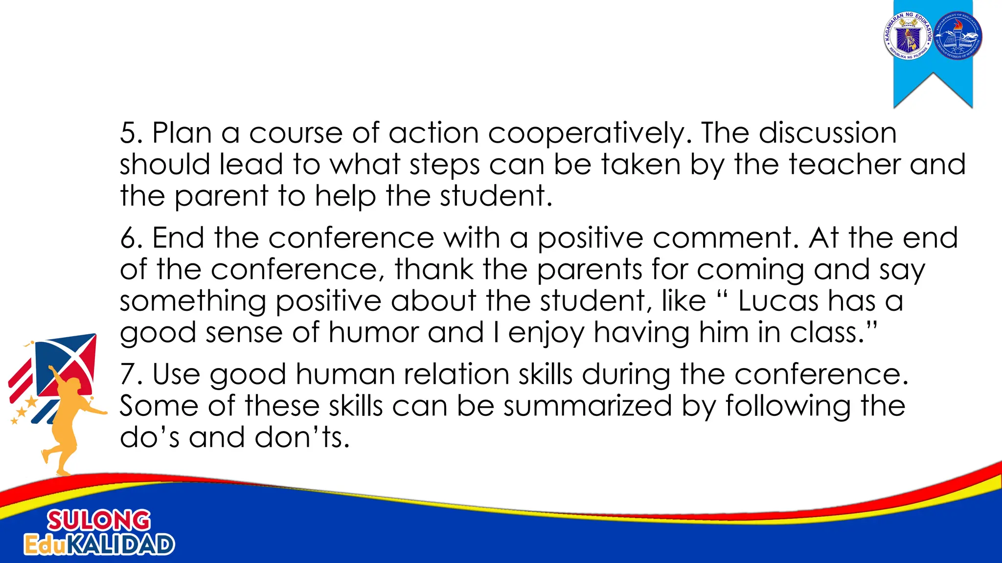 5. Plan a course of action cooperatively. The discussion
should lead to what steps can be taken by the teacher and
the parent to help the student.
6. End the conference with a positive comment. At the end
of the conference, thank the parents for coming and say
something positive about the student, like “ Lucas has a
good sense of humor and I enjoy having him in class.”
7. Use good human relation skills during the conference.
Some of these skills can be summarized by following the
do’s and don’ts.
 