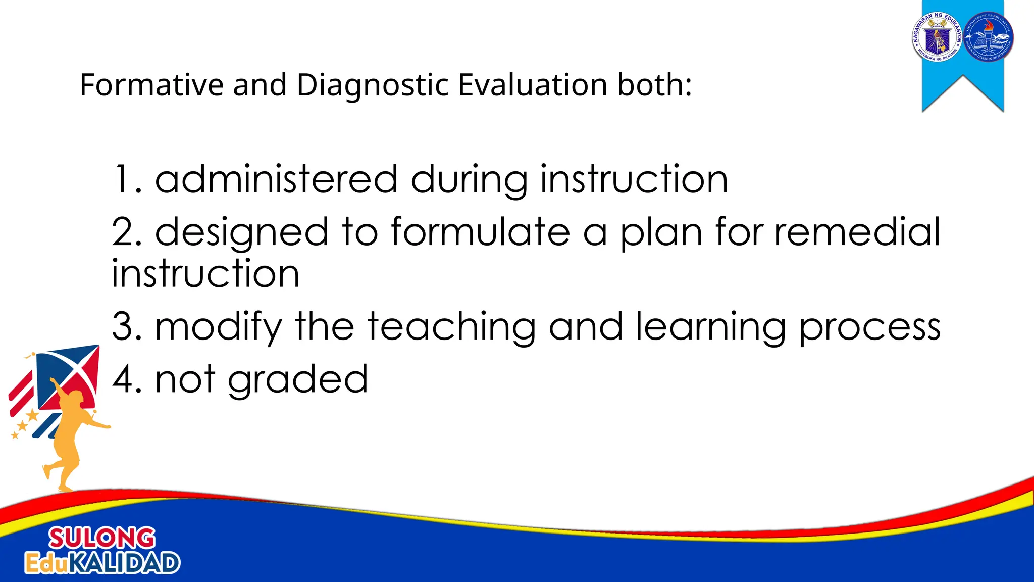 1. administered during instruction
2. designed to formulate a plan for remedial
instruction
3. modify the teaching and learning process
4. not graded
Formative and Diagnostic Evaluation both:
 