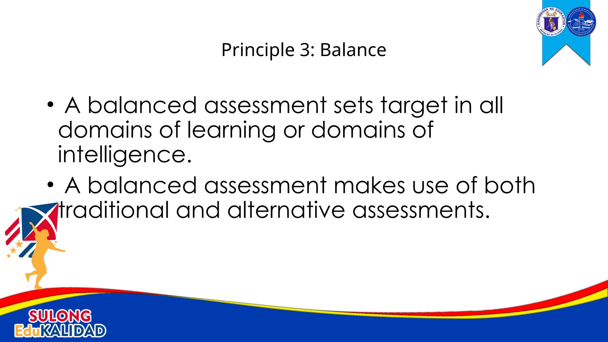 • A balanced assessment sets target in all
domains of learning or domains of
intelligence.
• A balanced assessment makes use of both
traditional and alternative assessments.
Principle 3: Balance
 