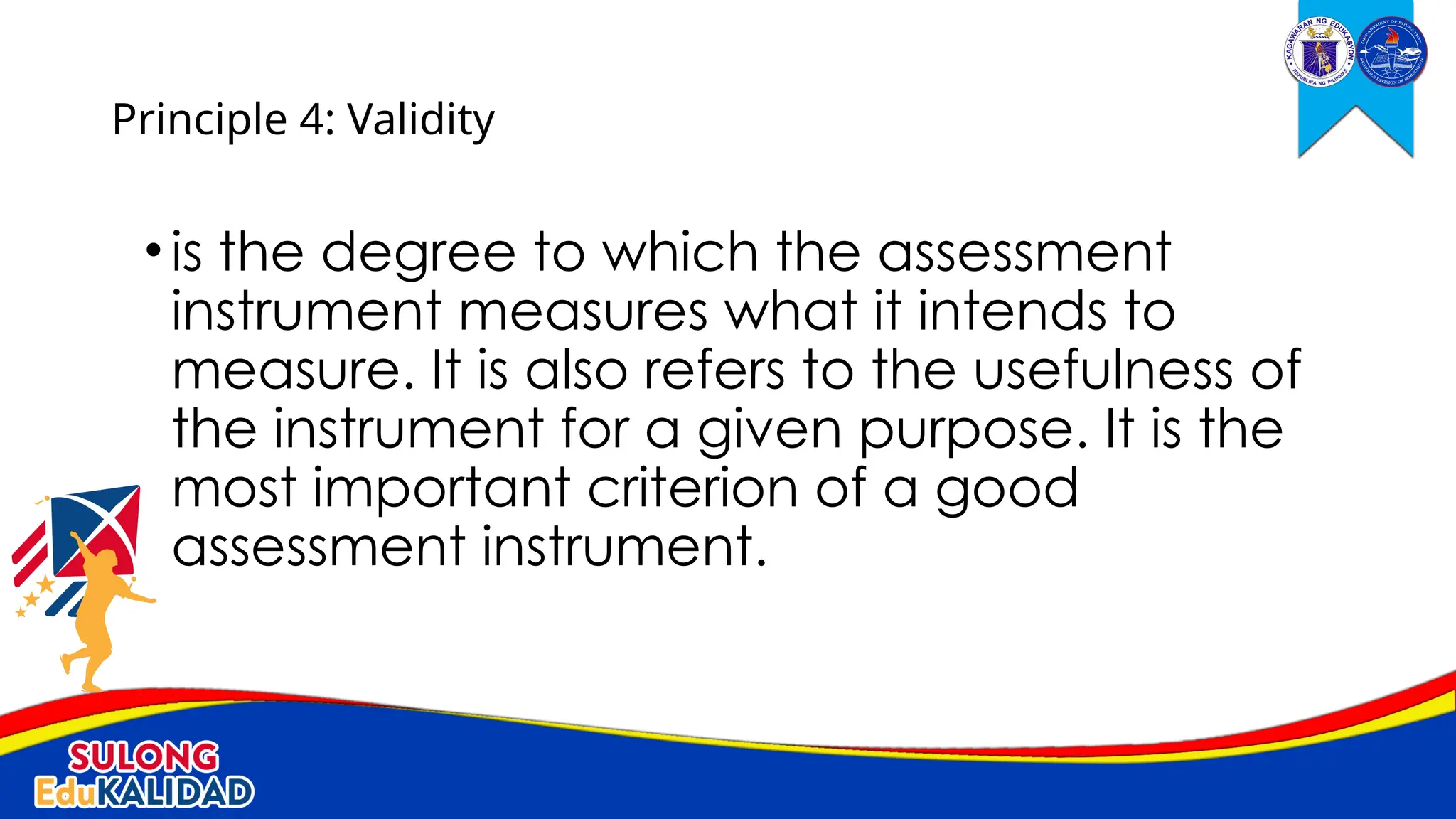 •is the degree to which the assessment
instrument measures what it intends to
measure. It is also refers to the usefulness of
the instrument for a given purpose. It is the
most important criterion of a good
assessment instrument.
Principle 4: Validity
 