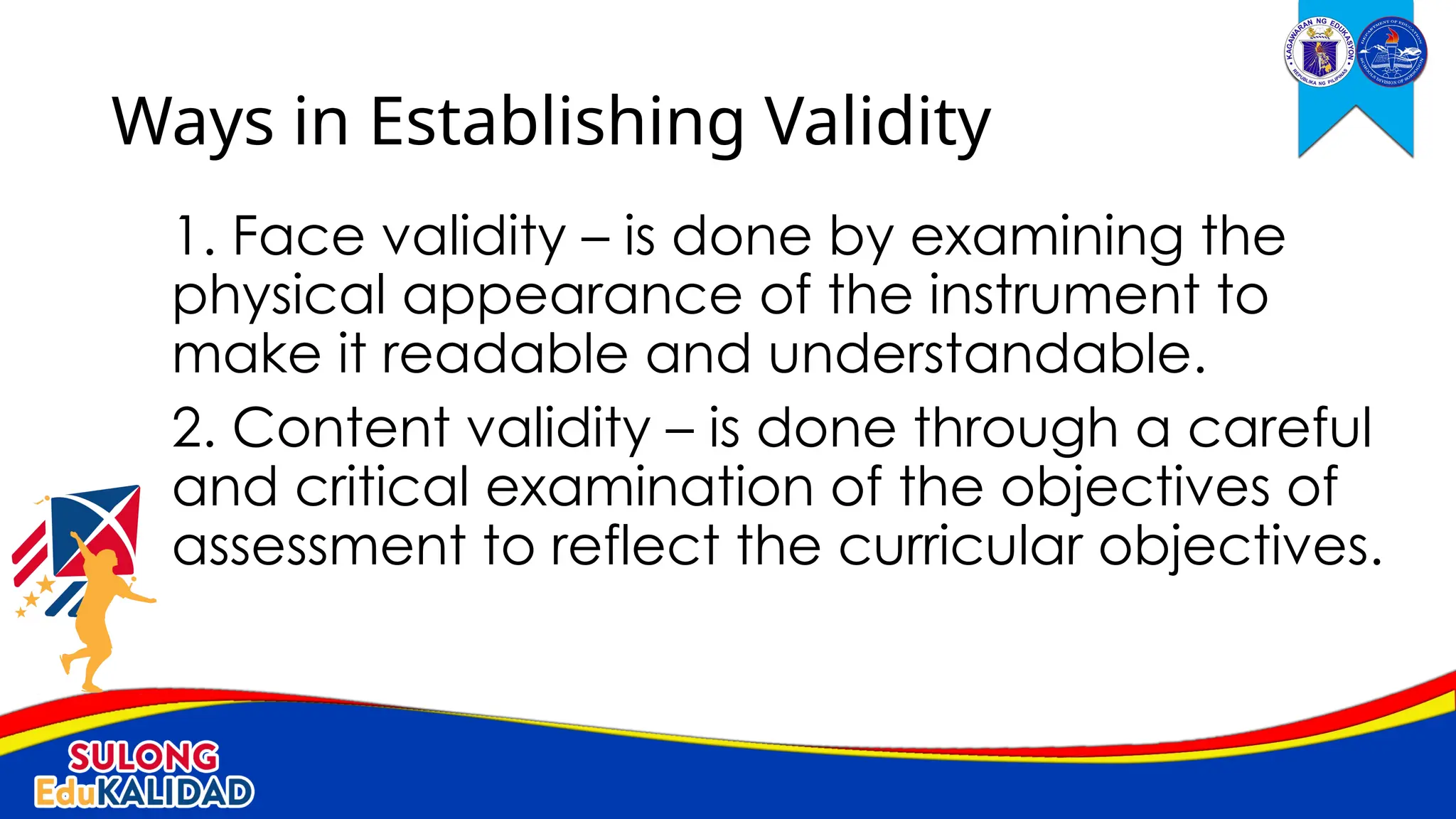 1. Face validity – is done by examining the
physical appearance of the instrument to
make it readable and understandable.
2. Content validity – is done through a careful
and critical examination of the objectives of
assessment to reflect the curricular objectives.
Ways in Establishing Validity
 