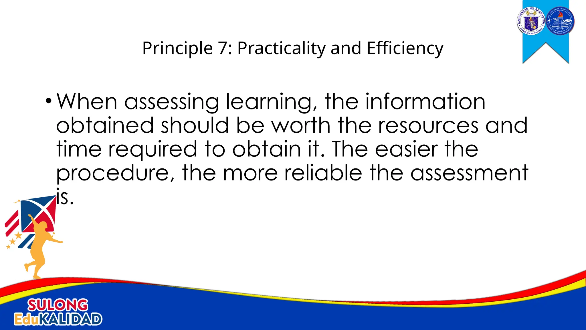 •When assessing learning, the information
obtained should be worth the resources and
time required to obtain it. The easier the
procedure, the more reliable the assessment
is.
Principle 7: Practicality and Efficiency
 