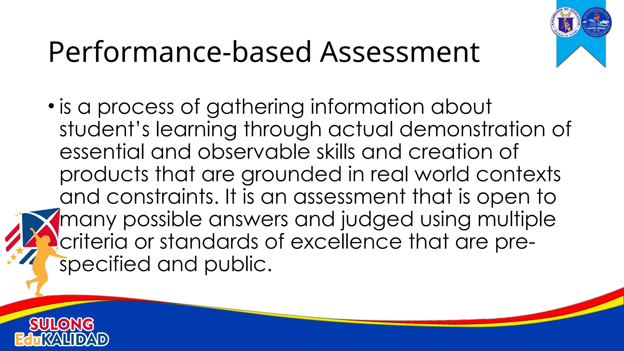 • is a process of gathering information about
student’s learning through actual demonstration of
essential and observable skills and creation of
products that are grounded in real world contexts
and constraints. It is an assessment that is open to
many possible answers and judged using multiple
criteria or standards of excellence that are pre-
specified and public.
Performance-based Assessment
 