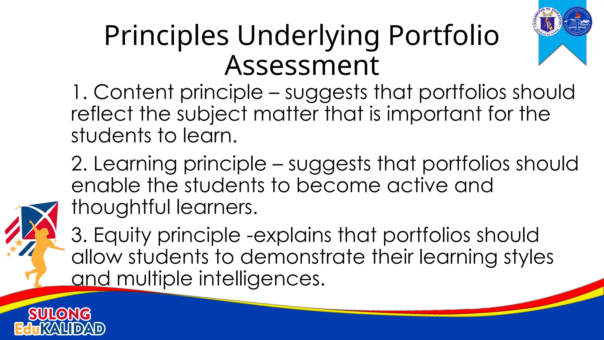1. Content principle – suggests that portfolios should
reflect the subject matter that is important for the
students to learn.
2. Learning principle – suggests that portfolios should
enable the students to become active and
thoughtful learners.
3. Equity principle -explains that portfolios should
allow students to demonstrate their learning styles
and multiple intelligences.
Principles Underlying Portfolio
Assessment
 