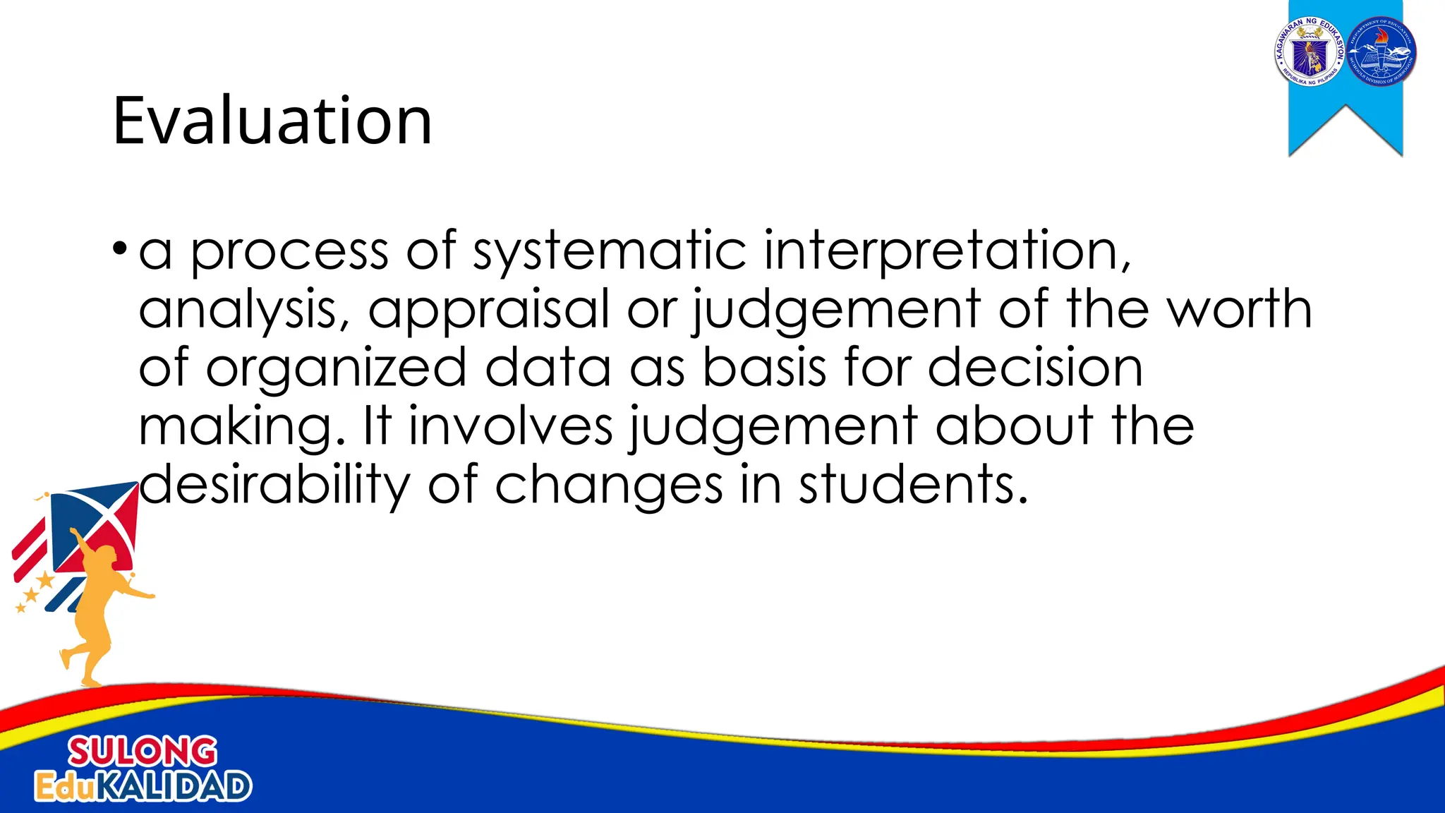•a process of systematic interpretation,
analysis, appraisal or judgement of the worth
of organized data as basis for decision
making. It involves judgement about the
desirability of changes in students.
Evaluation
 