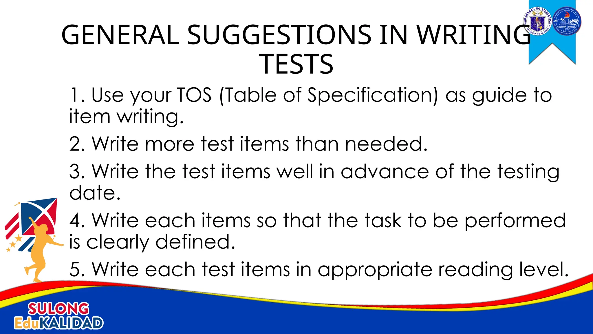 1. Use your TOS (Table of Specification) as guide to
item writing.
2. Write more test items than needed.
3. Write the test items well in advance of the testing
date.
4. Write each items so that the task to be performed
is clearly defined.
5. Write each test items in appropriate reading level.
GENERAL SUGGESTIONS IN WRITING
TESTS
 